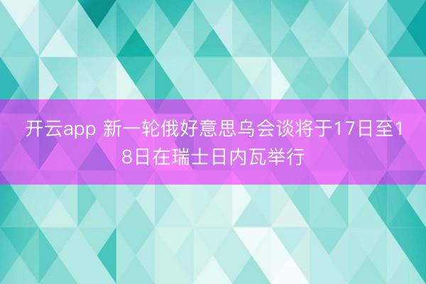 开云app 新一轮俄好意思乌会谈将于17日至18日在瑞士日内瓦举行