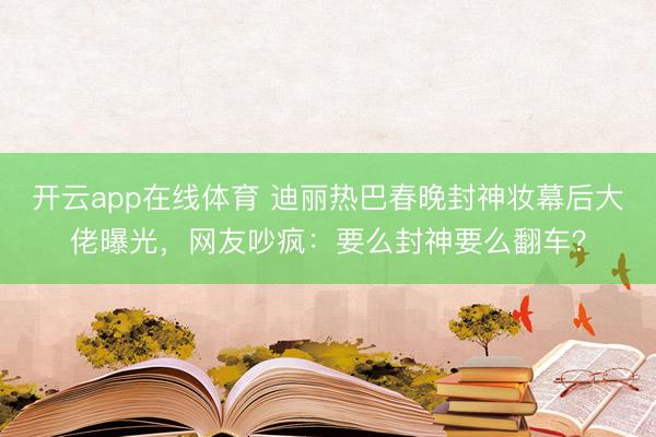 开云app在线体育 迪丽热巴春晚封神妆幕后大佬曝光,网友吵疯:要么封神要么翻车?
