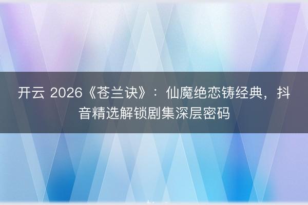 开云 2026《苍兰诀》：仙魔绝恋铸经典，抖音精选解锁剧集深层密码