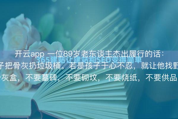 开云app 一位89岁老东谈主杰出履行的话: “东谈主死了,就让孩子把骨灰扔垃圾桶。若是孩子于心不忍,就让他找野地挖个坑埋了。不要骨灰盒,不要墓碑,不要砌坟,不要烧纸,不要供品,不要祭拜,不要花一分钱,就这么悄无声气的归来大当然,多好啊。 履行社会,东谈主们老是对死一火半吐半露,其实,死一火恰正是每个东谈主终究无...