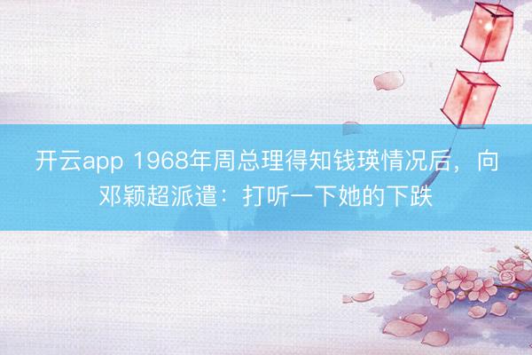 开云app 1968年周总理得知钱瑛情况后,向邓颖超派遣:打听一下她的下跌