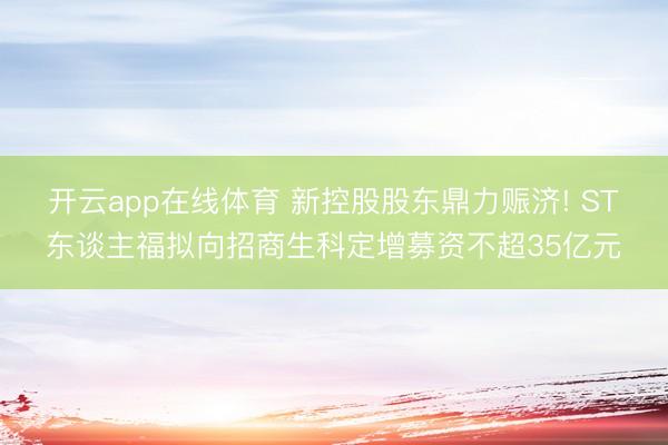 开云app在线体育 新控股股东鼎力赈济! ST东谈主福拟向招商生科定增募资不超35亿元
