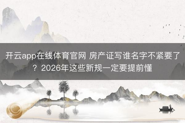 开云app在线体育官网 房产证写谁名字不紧要了？2026年这些新规一定要提前懂